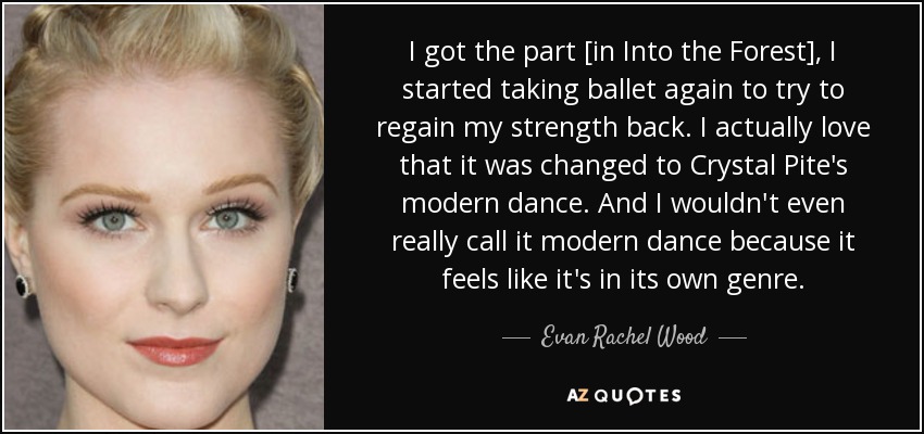 I got the part [in Into the Forest], I started taking ballet again to try to regain my strength back. I actually love that it was changed to Crystal Pite's modern dance. And I wouldn't even really call it modern dance because it feels like it's in its own genre. - Evan Rachel Wood