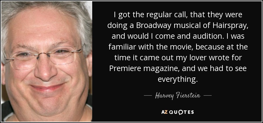 I got the regular call, that they were doing a Broadway musical of Hairspray, and would I come and audition. I was familiar with the movie, because at the time it came out my lover wrote for Premiere magazine, and we had to see everything. - Harvey Fierstein