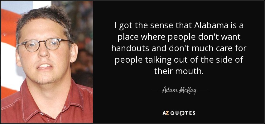 I got the sense that Alabama is a place where people don't want handouts and don't much care for people talking out of the side of their mouth. - Adam McKay