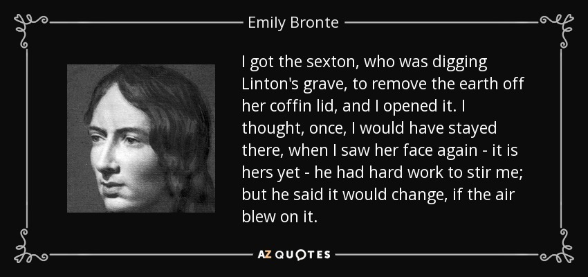 I got the sexton, who was digging Linton's grave, to remove the earth off her coffin lid, and I opened it. I thought, once, I would have stayed there, when I saw her face again - it is hers yet - he had hard work to stir me; but he said it would change, if the air blew on it. - Emily Bronte