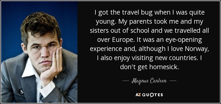I got the travel bug when I was quite young. My parents took me and my sisters out of school and we travelled all over Europe. It was an eye-opening experience and, although I love Norway, I also enjoy visiting new countries. I don't get homesick. - Magnus Carlsen