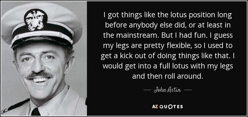I got things like the lotus position long before anybody else did, or at least in the mainstream. But I had fun. I guess my legs are pretty flexible, so I used to get a kick out of doing things like that. I would get into a full lotus with my legs and then roll around. - John Astin