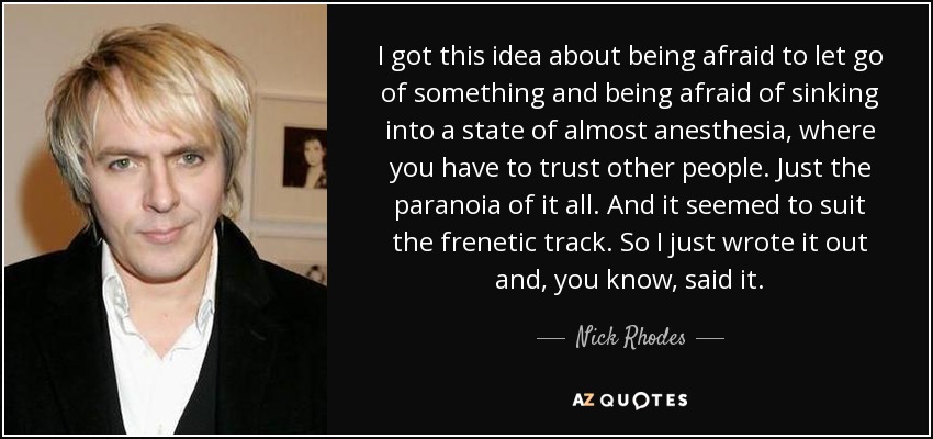 I got this idea about being afraid to let go of something and being afraid of sinking into a state of almost anesthesia, where you have to trust other people. Just the paranoia of it all. And it seemed to suit the frenetic track. So I just wrote it out and, you know, said it. - Nick Rhodes