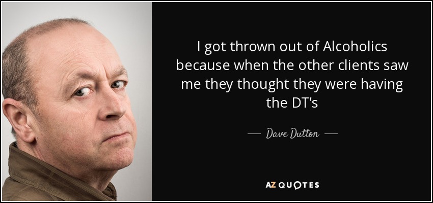 I got thrown out of Alcoholics because when the other clients saw me they thought they were having the DT's - Dave Dutton