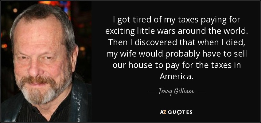 I got tired of my taxes paying for exciting little wars around the world. Then I discovered that when I died, my wife would probably have to sell our house to pay for the taxes in America. - Terry Gilliam