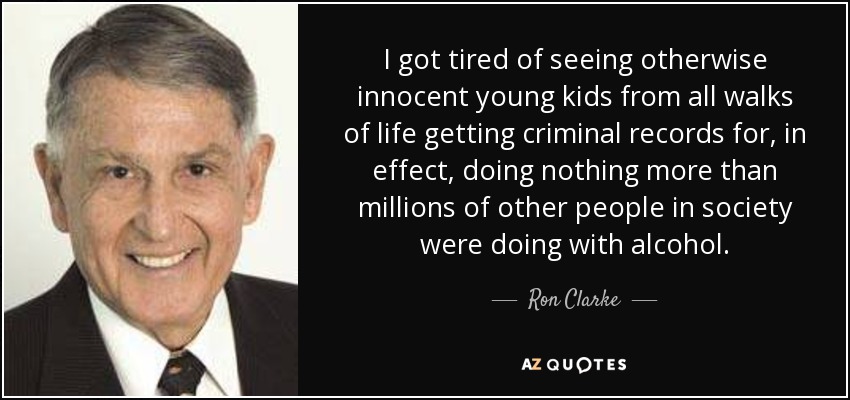 I got tired of seeing otherwise innocent young kids from all walks of life getting criminal records for, in effect, doing nothing more than millions of other people in society were doing with alcohol. - Ron Clarke