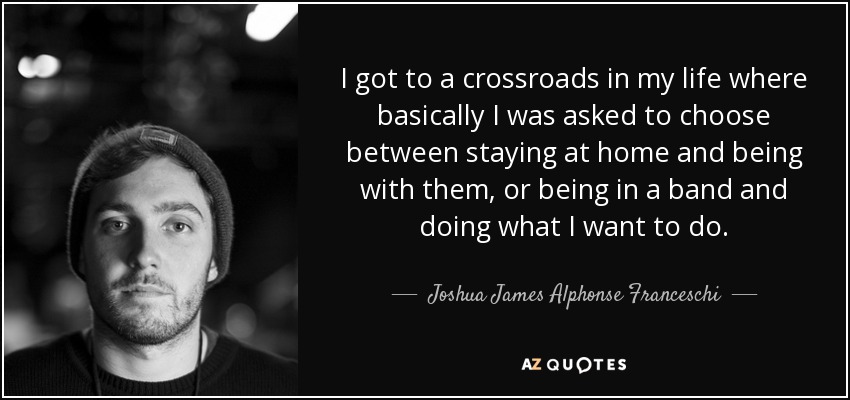 I got to a crossroads in my life where basically I was asked to choose between staying at home and being with them, or being in a band and doing what I want to do. - Joshua James Alphonse Franceschi