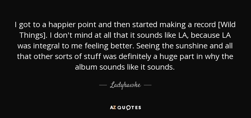 I got to a happier point and then started making a record [Wild Things]. I don't mind at all that it sounds like LA, because LA was integral to me feeling better. Seeing the sunshine and all that other sorts of stuff was definitely a huge part in why the album sounds like it sounds. - Ladyhawke
