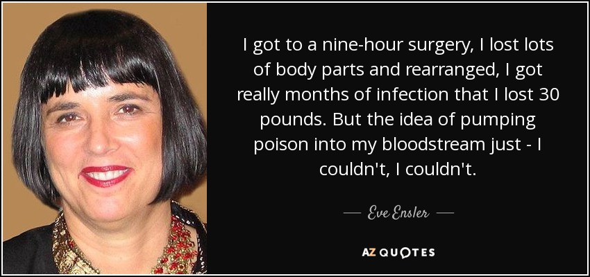 I got to a nine-hour surgery, I lost lots of body parts and rearranged, I got really months of infection that I lost 30 pounds. But the idea of pumping poison into my bloodstream just - I couldn't, I couldn't. - Eve Ensler