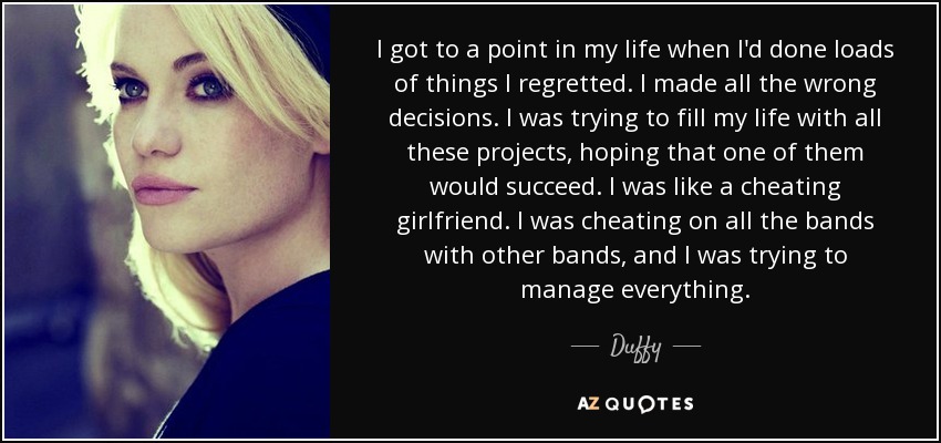 I got to a point in my life when I'd done loads of things I regretted. I made all the wrong decisions. I was trying to fill my life with all these projects, hoping that one of them would succeed. I was like a cheating girlfriend. I was cheating on all the bands with other bands, and I was trying to manage everything. - Duffy