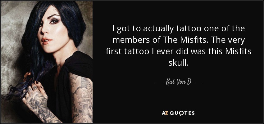 I got to actually tattoo one of the members of The Misfits. The very first tattoo I ever did was this Misfits skull. - Kat Von D