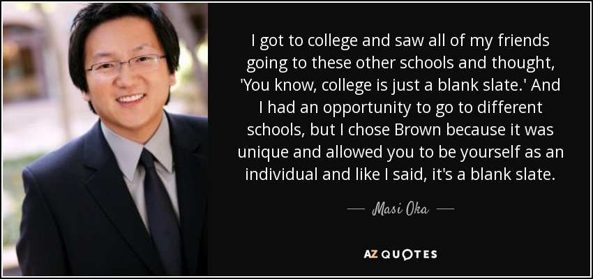 I got to college and saw all of my friends going to these other schools and thought, 'You know, college is just a blank slate.' And I had an opportunity to go to different schools, but I chose Brown because it was unique and allowed you to be yourself as an individual and like I said, it's a blank slate. - Masi Oka
