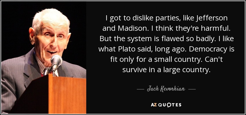 I got to dislike parties, like Jefferson and Madison. I think they're harmful. But the system is flawed so badly. I like what Plato said, long ago. Democracy is fit only for a small country. Can't survive in a large country. - Jack Kevorkian