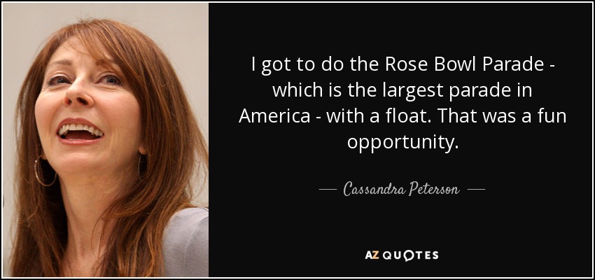 I got to do the Rose Bowl Parade - which is the largest parade in America - with a float. That was a fun opportunity. - Cassandra Peterson
