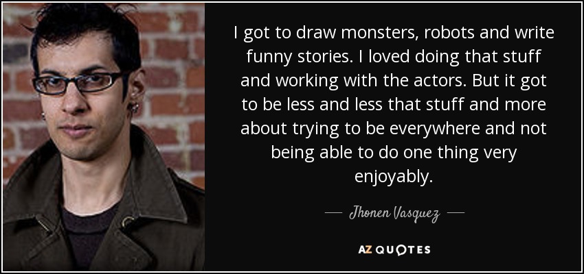 I got to draw monsters, robots and write funny stories. I loved doing that stuff and working with the actors. But it got to be less and less that stuff and more about trying to be everywhere and not being able to do one thing very enjoyably. - Jhonen Vasquez