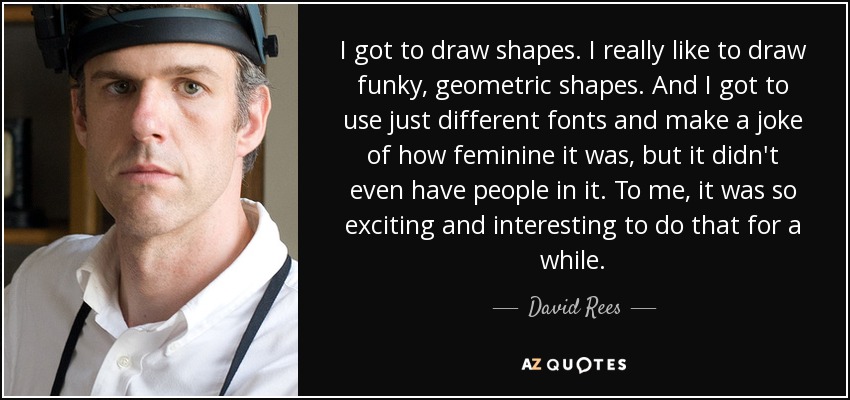 I got to draw shapes. I really like to draw funky, geometric shapes. And I got to use just different fonts and make a joke of how feminine it was, but it didn't even have people in it. To me, it was so exciting and interesting to do that for a while. - David Rees