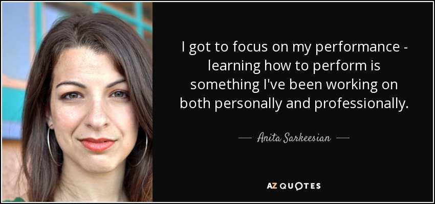 I got to focus on my performance - learning how to perform is something I've been working on both personally and professionally. - Anita Sarkeesian