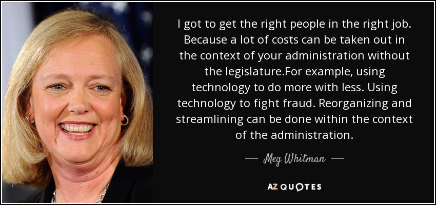 I got to get the right people in the right job. Because a lot of costs can be taken out in the context of your administration without the legislature.For example, using technology to do more with less. Using technology to fight fraud. Reorganizing and streamlining can be done within the context of the administration. - Meg Whitman