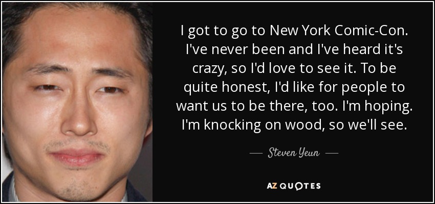 I got to go to New York Comic-Con. I've never been and I've heard it's crazy, so I'd love to see it. To be quite honest, I'd like for people to want us to be there, too. I'm hoping. I'm knocking on wood, so we'll see. - Steven Yeun