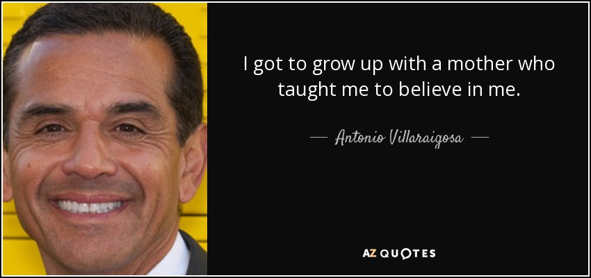I got to grow up with a mother who taught me to believe in me. - Antonio Villaraigosa