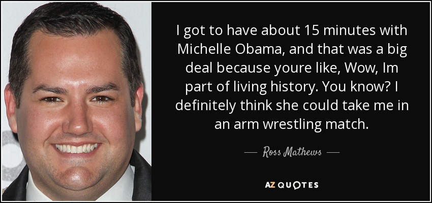 I got to have about 15 minutes with Michelle Obama, and that was a big deal because youre like, Wow, Im part of living history. You know? I definitely think she could take me in an arm wrestling match. - Ross Mathews