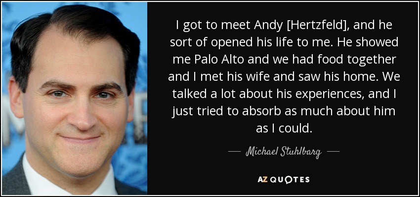 I got to meet Andy [Hertzfeld], and he sort of opened his life to me. He showed me Palo Alto and we had food together and I met his wife and saw his home. We talked a lot about his experiences, and I just tried to absorb as much about him as I could. - Michael Stuhlbarg
