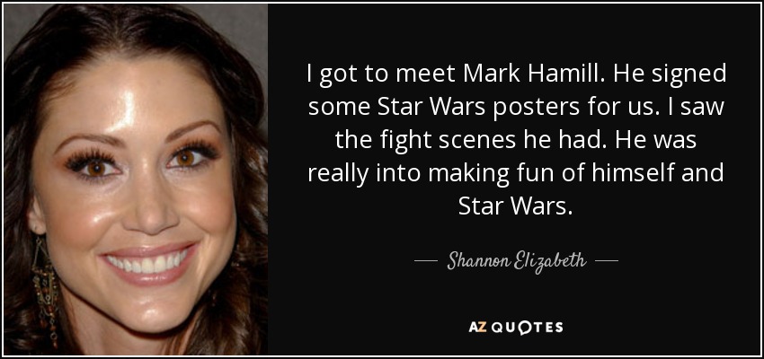I got to meet Mark Hamill. He signed some Star Wars posters for us. I saw the fight scenes he had. He was really into making fun of himself and Star Wars. - Shannon Elizabeth