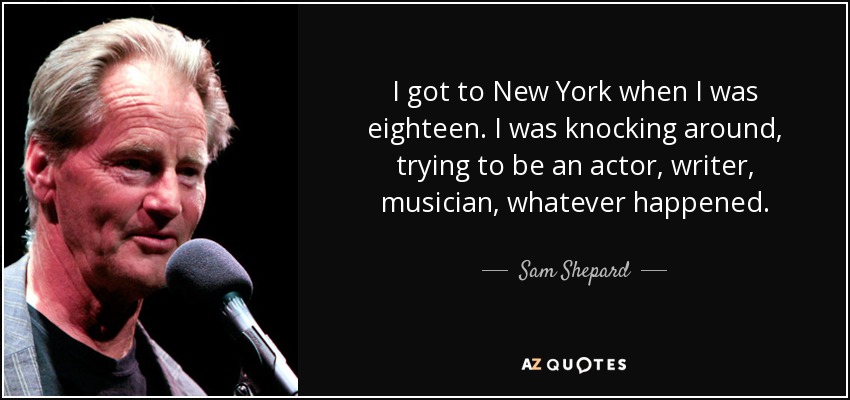 I got to New York when I was eighteen. I was knocking around, trying to be an actor, writer, musician, whatever happened. - Sam Shepard