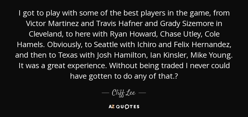 I got to play with some of the best players in the game, from Victor Martinez and Travis Hafner and Grady Sizemore in Cleveland, to here with Ryan Howard, Chase Utley, Cole Hamels. Obviously, to Seattle with Ichiro and Felix Hernandez, and then to Texas with Josh Hamilton, Ian Kinsler, Mike Young. It was a great experience. Without being traded I never could have gotten to do any of that.? - Cliff Lee