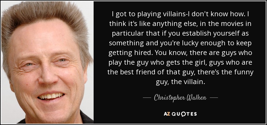 I got to playing villains-I don't know how. I think it's like anything else, in the movies in particular that if you establish yourself as something and you're lucky enough to keep getting hired. You know, there are guys who play the guy who gets the girl, guys who are the best friend of that guy, there's the funny guy, the villain. - Christopher Walken
