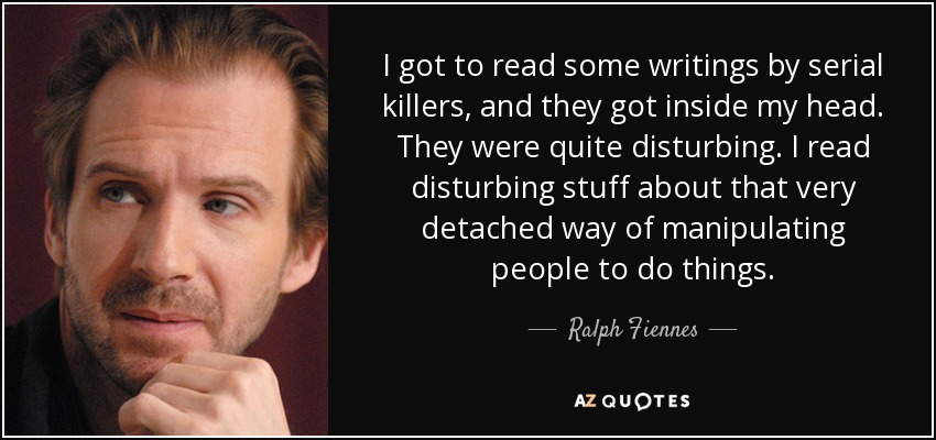 I got to read some writings by serial killers, and they got inside my head. They were quite disturbing. I read disturbing stuff about that very detached way of manipulating people to do things. - Ralph Fiennes