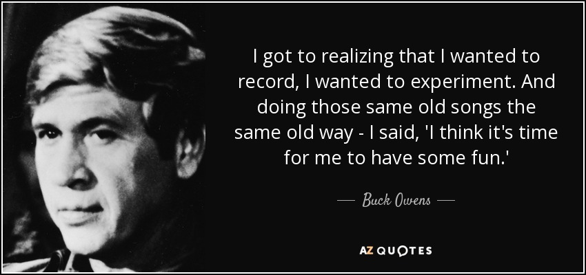 I got to realizing that I wanted to record, I wanted to experiment. And doing those same old songs the same old way - I said, 'I think it's time for me to have some fun.' - Buck Owens