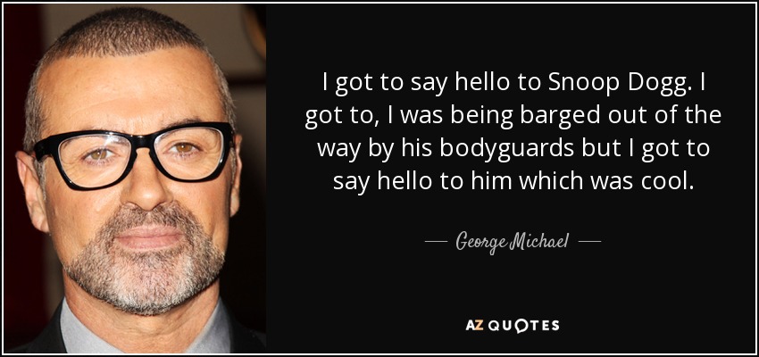 I got to say hello to Snoop Dogg. I got to, I was being barged out of the way by his bodyguards but I got to say hello to him which was cool. - George Michael