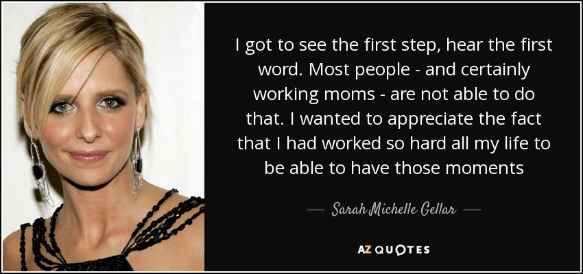 I got to see the first step, hear the first word. Most people - and certainly working moms - are not able to do that. I wanted to appreciate the fact that I had worked so hard all my life to be able to have those moments - Sarah Michelle Gellar