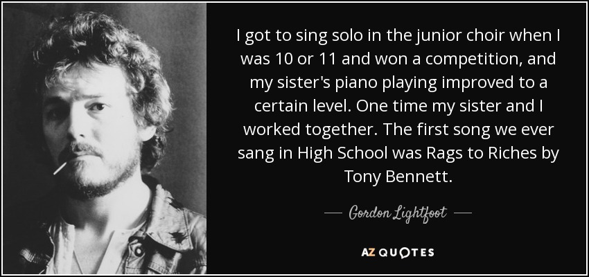 I got to sing solo in the junior choir when I was 10 or 11 and won a competition, and my sister's piano playing improved to a certain level. One time my sister and I worked together. The first song we ever sang in High School was Rags to Riches by Tony Bennett. - Gordon Lightfoot
