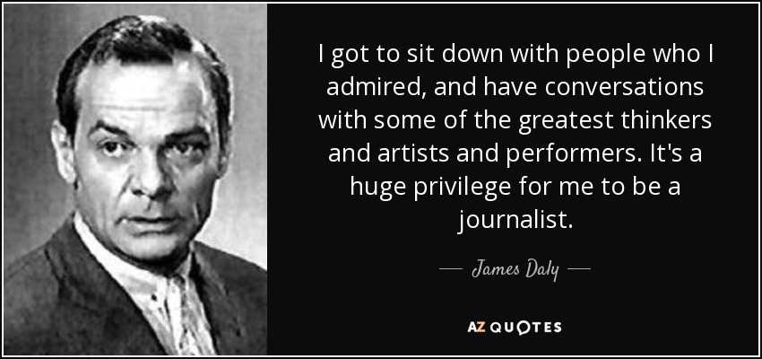 I got to sit down with people who I admired, and have conversations with some of the greatest thinkers and artists and performers. It's a huge privilege for me to be a journalist. - James Daly