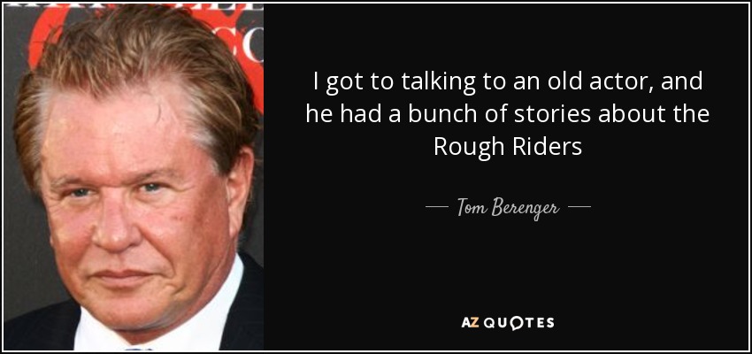 I got to talking to an old actor, and he had a bunch of stories about the Rough Riders - Tom Berenger