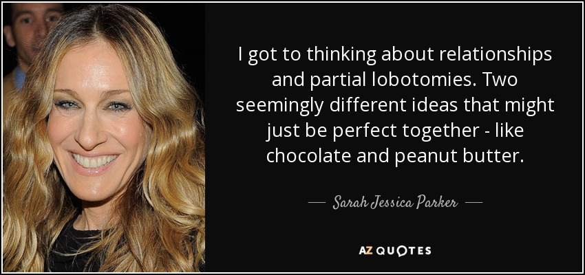 I got to thinking about relationships and partial lobotomies. Two seemingly different ideas that might just be perfect together - like chocolate and peanut butter. - Sarah Jessica Parker