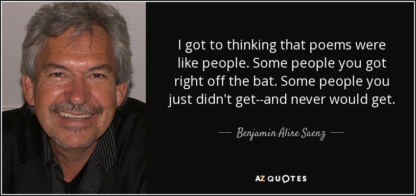 I got to thinking that poems were like people. Some people you got right off the bat. Some people you just didn't get--and never would get. - Benjamin Alire Saenz