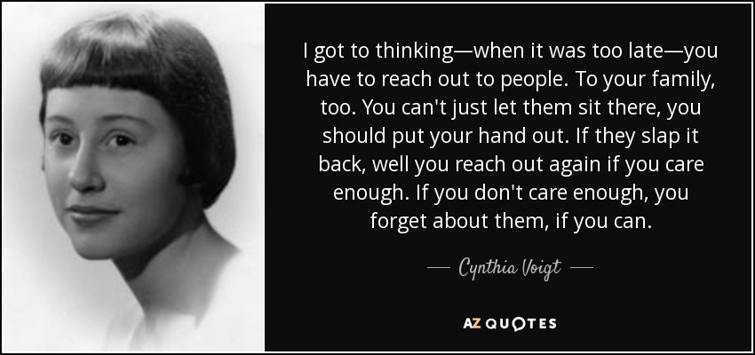 I got to thinking—when it was too late—you have to reach out to people. To your family, too. You can't just let them sit there, you should put your hand out. If they slap it back, well you reach out again if you care enough. If you don't care enough, you forget about them, if you can. - Cynthia Voigt