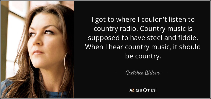 I got to where I couldn't listen to country radio. Country music is supposed to have steel and fiddle. When I hear country music, it should be country. - Gretchen Wilson