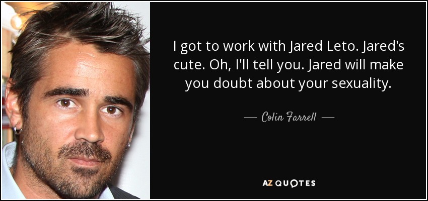 I got to work with Jared Leto. Jared's cute. Oh, I'll tell you. Jared will make you doubt about your sexuality. - Colin Farrell
