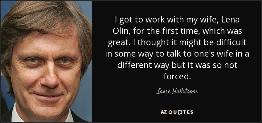 I got to work with my wife, Lena Olin, for the first time, which was great. I thought it might be difficult in some way to talk to one's wife in a different way but it was so not forced. - Lasse Hallstrom