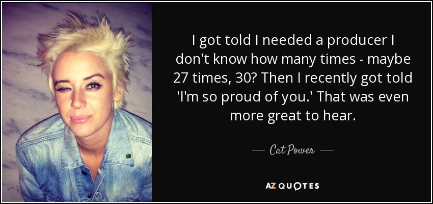 I got told I needed a producer I don't know how many times - maybe 27 times, 30? Then I recently got told 'I'm so proud of you.' That was even more great to hear. - Cat Power