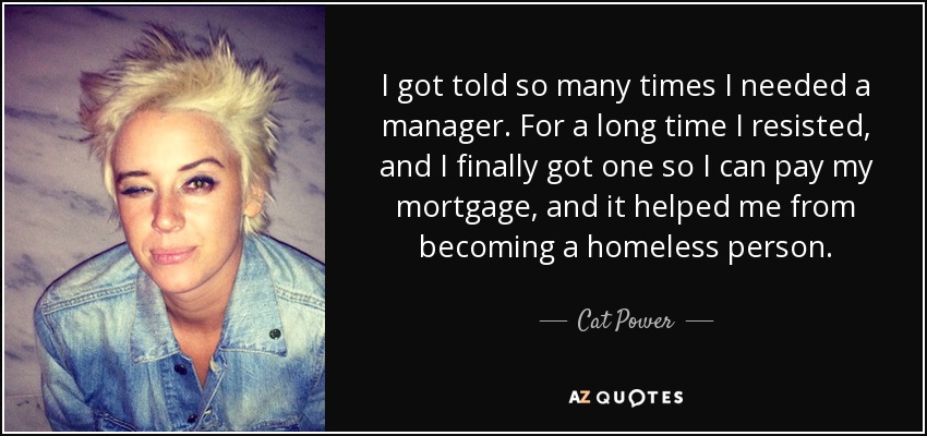 I got told so many times I needed a manager. For a long time I resisted, and I finally got one so I can pay my mortgage, and it helped me from becoming a homeless person. - Cat Power
