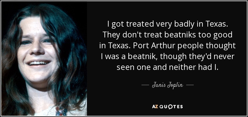 I got treated very badly in Texas. They don't treat beatniks too good in Texas. Port Arthur people thought I was a beatnik, though they'd never seen one and neither had I. - Janis Joplin