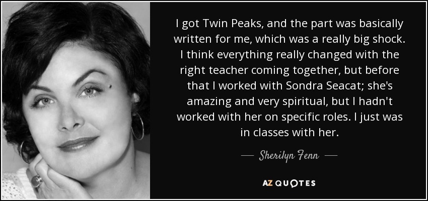 I got Twin Peaks, and the part was basically written for me, which was a really big shock. I think everything really changed with the right teacher coming together, but before that I worked with Sondra Seacat; she's amazing and very spiritual, but I hadn't worked with her on specific roles. I just was in classes with her. - Sherilyn Fenn
