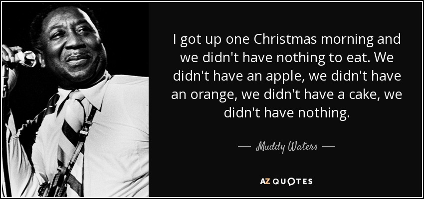 I got up one Christmas morning and we didn't have nothing to eat. We didn't have an apple, we didn't have an orange, we didn't have a cake, we didn't have nothing. - Muddy Waters