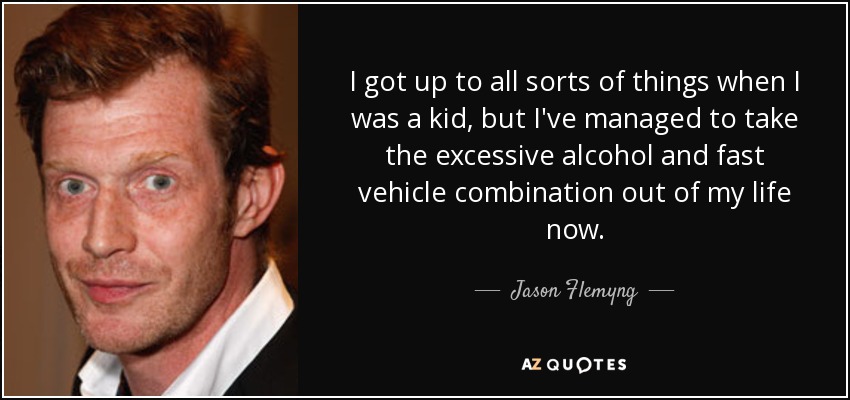 I got up to all sorts of things when I was a kid, but I've managed to take the excessive alcohol and fast vehicle combination out of my life now. - Jason Flemyng