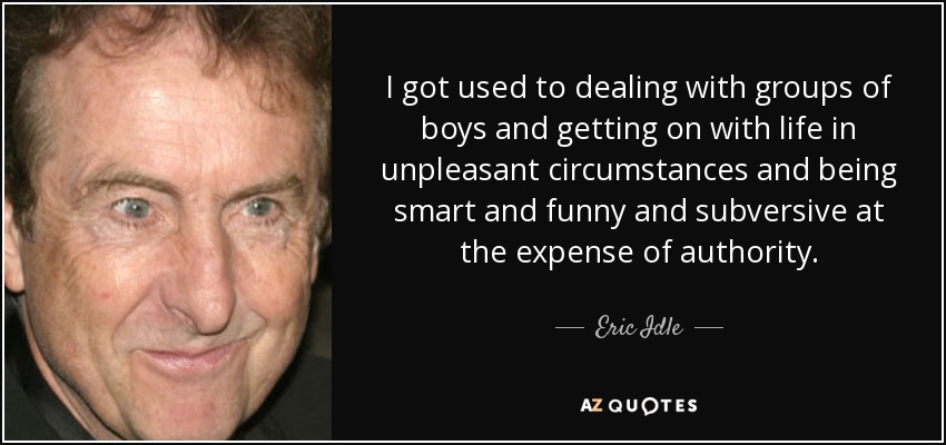 I got used to dealing with groups of boys and getting on with life in unpleasant circumstances and being smart and funny and subversive at the expense of authority. - Eric Idle